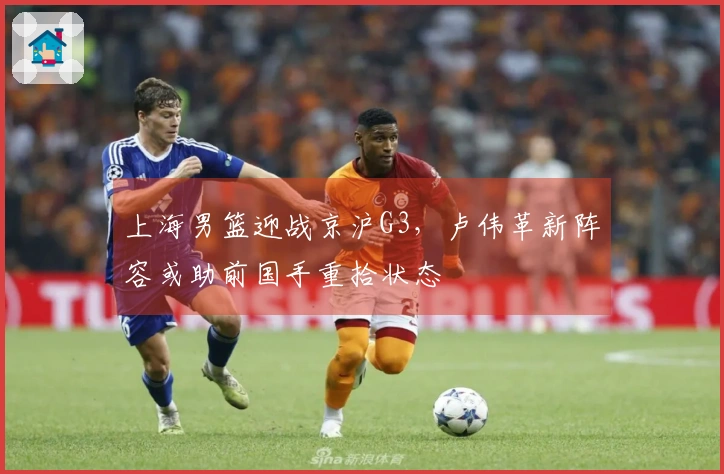 上海男篮迎战京沪G3，卢伟革新阵容或助前国手重拾状态