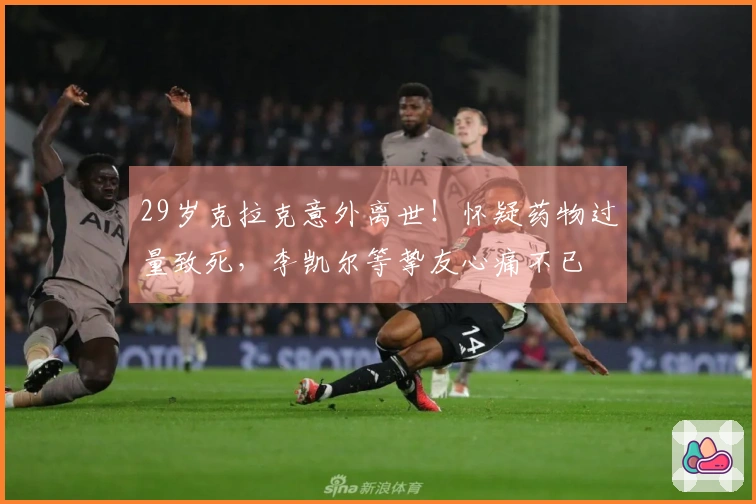 29岁克拉克意外离世！怀疑药物过量致死，李凯尔等挚友心痛不已